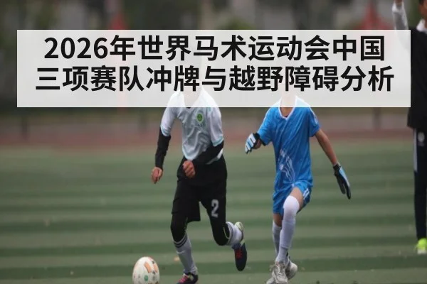 2026年世界马术运动会中国三项赛队冲牌与越野障碍分析（Kaiyun sports）