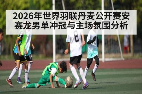 2026年世界羽联丹麦公开赛安赛龙男单冲冠与主场氛围分析（Kaiyun sports）