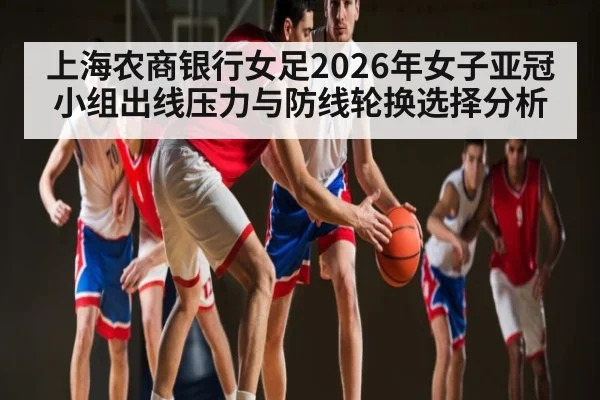 上海农商银行女足2026年女子亚冠小组出线压力与防线轮换选择分析（Kaiyun sports）